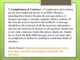 7. Completeness & Courtesy: – Completeness and courtesy
are the most important factors of an SMS. Mistakes
regarding these factors became the message useless. A
business message is consider complete when it contains all
the facts the receiver needs for the feedback. A message
should have the inclusion of all the necessary information
and also the inclusion of answers to all questions. Sender has
to use some courteous words like please, thanks etc. Sender
has to check the Bulk SMS message one or two times after
its completion or before it’s sending to avoid these kinds of
mistakes.
Article Source: http://www.thesmsworld.com/stay-away-
from-these-mistakes-when-trying-to-send-bulk-sms-
messages/
 