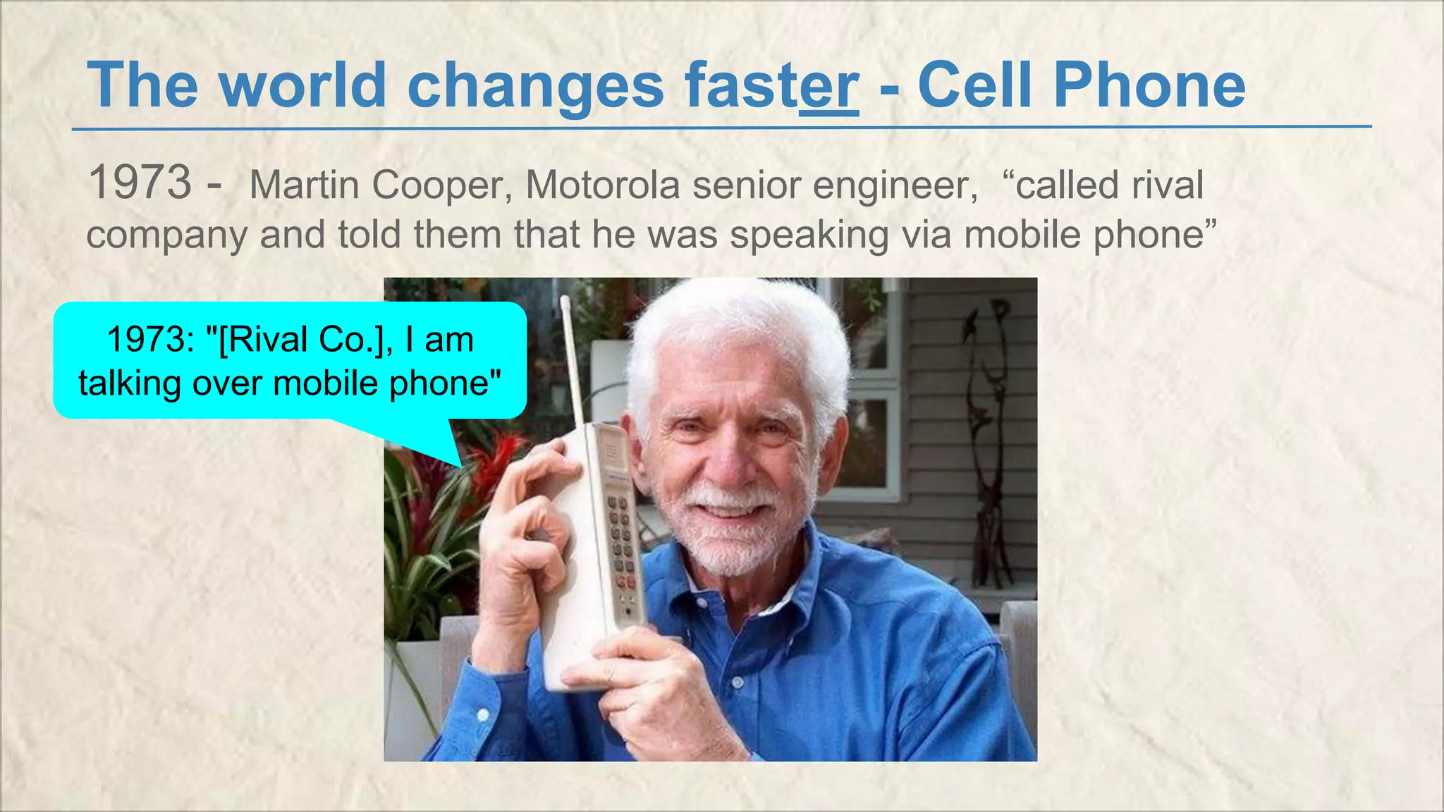 The world changes faster - Cell Phone 
1973 - Martin Cooper, Motorola senior engineer, “called rival 
company and told them that he was speaking via mobile phone” 
1973: "[Rival Co.], I am 
talking over mobile phone" 
 