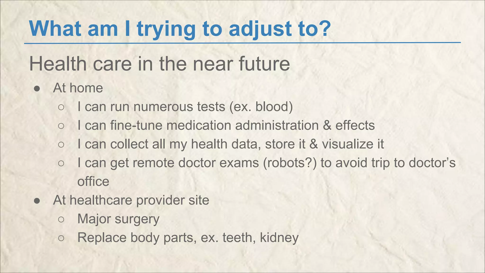 What am I trying to adjust to? 
Health care in the near future 
● At home 
○ I can run numerous tests (ex. blood) 
○ I can fine-tune medication administration & effects 
○ I can collect all my health data, store it & visualize it 
○ I can get remote doctor exams (robots?) to avoid trip to doctor’s 
office 
● At healthcare provider site 
○ Major surgery 
○ Replace body parts, ex. teeth, kidney 
 