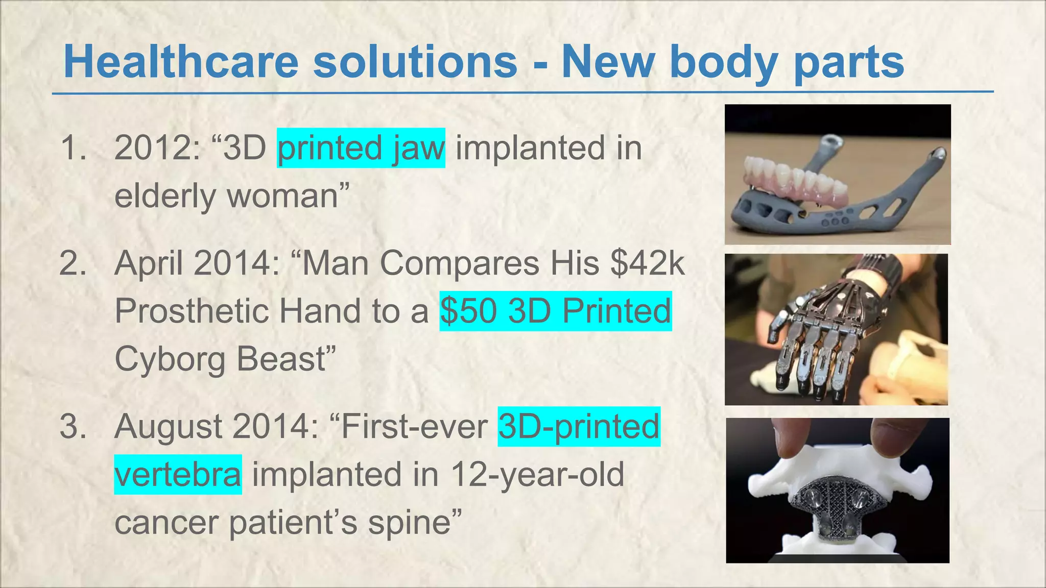 Healthcare solutions - New body parts 
1. 2012: “3D printed jaw implanted in 
elderly woman” 
2. April 2014: “Man Compares His $42k 
Prosthetic Hand to a $50 3D Printed 
Cyborg Beast” 
3. August 2014: “First-ever 3D-printed 
vertebra implanted in 12-year-old 
cancer patient’s spine” 
 