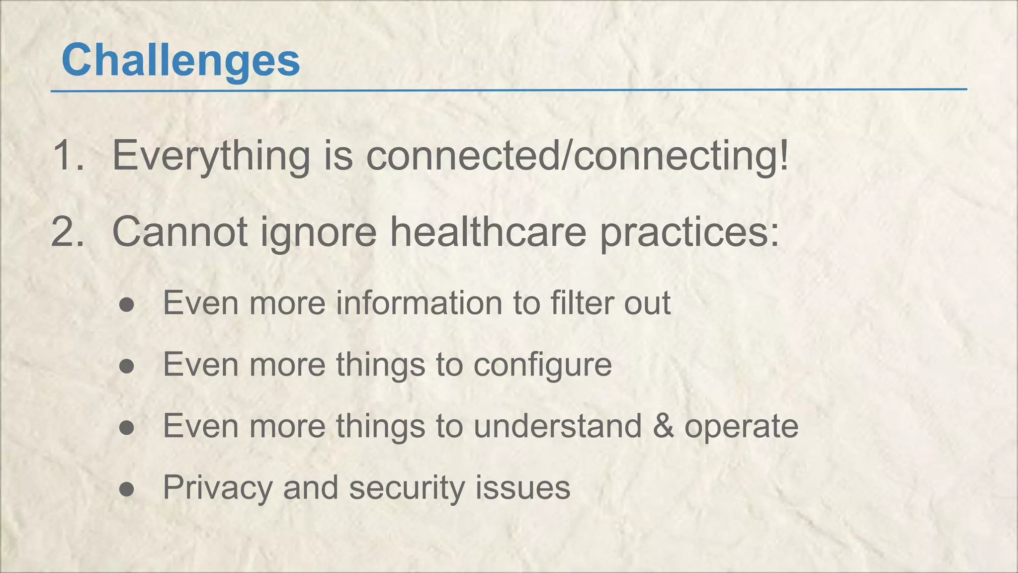 Challenges 
1. Everything is connected/connecting! 
2. Cannot ignore healthcare practices: 
● Even more information to filter out 
● Even more things to configure 
● Even more things to understand & operate 
● Privacy and security issues 
 