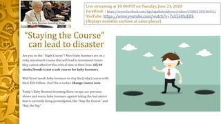 “Staying the Course”
can lead to disaster
Are you on the “ Right Course”? Most baby boomers are on a
risky investment course that will lead to investment losses
they cannot afford at this critical time in their lives. 60/40
stocks/bonds is not a safe course for baby boomers.
Wall Street needs baby boomers to stay the (risky) course with
their $50 trillion. Don’t be a sucker. Change course now.
Today’s Baby Boomer Investing Show recaps our previous
shows and warns baby boomers against taking the bad advice
that is currently being promulgated, like “Stay the Course” and
“Buy the Dip.”
Live streaming at 10:00 PST on Tuesday, June 23, 2020
FaceBook: : https://www.facebook.com/AgeSageRoboAdvisor/videos/258852105186911/
YouTube: https://www.youtube.com/watch?v=7xX5kOkjERk
(Replays available anytime at same places)
 