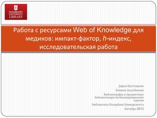 Работа с ресурсами Web of Knowledge для
медиков: импакт-фактор, h-индекс,
исследовательская работа

Дарья Бухтоярова
Камиля Асылбекова
Библиографы и предметные
библиотекари по биомедицинским
наукам
Библиотека Назарбаев Университета
Октябрь 2013

 