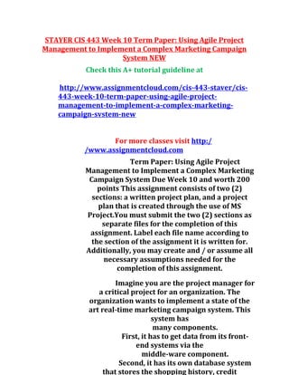 STAYER CIS 443 Week 10 Term Paper: Using Agile Project
Management to Implement a Complex Marketing Campaign
System NEW
Check this A+ tutorial guideline at
http://www.assignmentcloud.com/cis-443-staver/cis-
443-week-10-term-paper-using-agile-project-
management-to-implement-a-complex-marketing-
campaign-svstem-new
For more classes visit http:/
/www.assignmentcloud.com
Term Paper: Using Agile Project
Management to Implement a Complex Marketing
Campaign System Due Week 10 and worth 200
points This assignment consists of two (2)
sections: a written project plan, and a project
plan that is created through the use of MS
Project.You must submit the two (2) sections as
separate files for the completion of this
assignment. Label each file name according to
the section of the assignment it is written for.
Additionally, you may create and / or assume all
necessary assumptions needed for the
completion of this assignment.
Imagine you are the project manager for
a critical project for an organization. The
organization wants to implement a state of the
art real-time marketing campaign system. This
system has
many components.
First, it has to get data from its front-
end systems via the
middle-ware component.
Second, it has its own database system
that stores the shopping history, credit
 