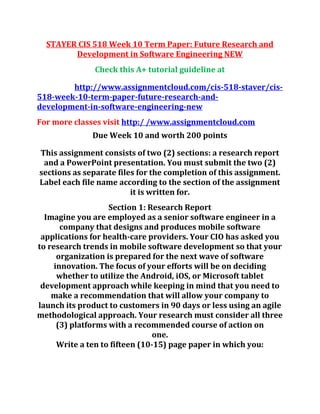 STAYER CIS 518 Week 10 Term Paper: Future Research and
Development in Software Engineering NEW
Check this A+ tutorial guideline at
http://www.assignmentcloud.com/cis-518-staver/cis-
518-week-10-term-paper-future-research-and-
development-in-software-engineering-new
For more classes visit http:/ /www.assignmentcloud.com
Due Week 10 and worth 200 points
This assignment consists of two (2) sections: a research report
and a PowerPoint presentation. You must submit the two (2)
sections as separate files for the completion of this assignment.
Label each file name according to the section of the assignment
it is written for.
Section 1: Research Report
Imagine you are employed as a senior software engineer in a
company that designs and produces mobile software
applications for health-care providers. Your CIO has asked you
to research trends in mobile software development so that your
organization is prepared for the next wave of software
innovation. The focus of your efforts will be on deciding
whether to utilize the Android, iOS, or Microsoft tablet
development approach while keeping in mind that you need to
make a recommendation that will allow your company to
launch its product to customers in 90 days or less using an agile
methodological approach. Your research must consider all three
(3) platforms with a recommended course of action on
one.
Write a ten to fifteen (10-15) page paper in which you:
 