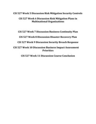 CIS 527 Week 5 Discussion Risk Mitigation Security Controls
CIS 527 Week 6 Discussion Risk Mitigation Plans in
Multinational Organizations
CIS 527 Week 7 Discussion Business Continuity Plan
CIS 527 Week 8 Discussion Disaster Recovery Plan
CIS 527 Week 9 Discussion Security Breach Response
CIS 527 Week 10 Discussion Business Impact Assessment
Priorities
CIS 527 Week 11 Discussion Course Conclusion