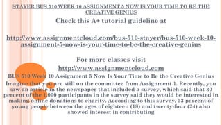 STAYER BUS 510 WEEK 10 ASSIGNMENT 5 NOW IS YOUR TIME TO BE THE
CREATIVE GENIUS
Check this A+ tutorial guideline at
 
http://www.assignmentcloud.com/bus-510-stayer/bus-510-week-10-
assignment-5-now-is-your-time-to-be-the-creative-genius
For more classes visit
http://www.assignmentcloud.com
BUS 510 Week 10 Assignment 5 Now Is Your Time to Be the Creative Genius
Imagine that you are still on the committee from Assignment 1. Recently, you
saw an article in the newspaper that included a survey, which said that 30
percent of the 1,000 participants in the survey said they would be interested in
making online donations to charity. According to this survey, 53 percent of
young people between the ages of eighteen (18) and twenty-four (24) also
showed interest in contributing
 