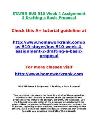 STAYER BUS 510 Week 4 Assignment
2 Drafting a Basic Proposal
Check this A+ tutorial guideline at
http://www.homeworkrank.com/b
us-510-stayer/bus-510-week-4-
assignment-2-drafting-a-basic-
proposal
For more classes visit
http://www.homeworkrank.com
BUS 510 Week 4 Assignment 2 Drafting a Basic Proposal
Your next task is to create the basic first draft of the proposal for
Goodness Falls. Be sure to address all six (6) sections of the
proposal as you include the concept, program, and expenses. Use
the Internet to locate prices of the expenses associated with the
project (New computers, bulletproof vests, lamp posts, motorcycles
or horses, replacing broken windows, and computer training for the
officers.) Also, utilize the Internet to locate references that will help
to guide you in writing this draft of the proposal.
 