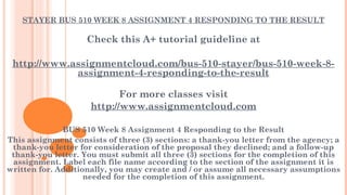 STAYER BUS 510 WEEK 8 ASSIGNMENT 4 RESPONDING TO THE RESULT
 
Check this A+ tutorial guideline at
 
http://www.assignmentcloud.com/bus-510-stayer/bus-510-week-8-
assignment-4-responding-to-the-result
For more classes visit
http://www.assignmentcloud.com
 
BUS 510 Week 8 Assignment 4 Responding to the Result
This assignment consists of three (3) sections: a thank-you letter from the agency; a
thank-you letter for consideration of the proposal they declined; and a follow-up
thank-you letter. You must submit all three (3) sections for the completion of this
assignment. Label each file name according to the section of the assignment it is
written for. Additionally, you may create and / or assume all necessary assumptions
needed for the completion of this assignment.
 
 