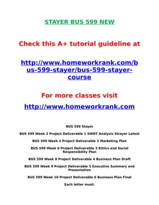 STAYER BUS 599 NEW
Check this A+ tutorial guideline at
http://www.homeworkrank.com/b
us-599-stayer/bus-599-stayer-
course
For more classes visit
http://www.homeworkrank.com
BUS 599 Stayer
BUS 599 Week 3 Project Deliverable 1 SWOT Analysis Strayer Latest
BUS 599 Week 4 Project Deliverable 2 Marketing Plan
BUS 599 Week 6 Project Deliverable 3 Ethics and Social
Responsibility Plan
BUS 599 Week 8 Project Deliverable 4 Business Plan Draft
BUS 599 Week 9 Project Deliverable 5 Executive Summary and
Presentation
BUS 599 Week 10 Project Deliverable 6 Business Plan Final
Each letter must:
 