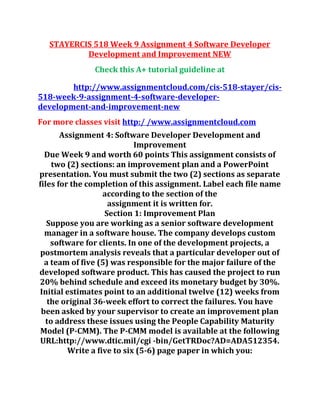 STAYERCIS 518 Week 9 Assignment 4 Software Developer
Development and Improvement NEW
Check this A+ tutorial guideline at
http://www.assignmentcloud.com/cis-518-stayer/cis-
518-week-9-assignment-4-software-developer-
development-and-improvement-new
For more classes visit http:/ /www.assignmentcloud.com
Assignment 4: Software Developer Development and
Improvement
Due Week 9 and worth 60 points This assignment consists of
two (2) sections: an improvement plan and a PowerPoint
presentation. You must submit the two (2) sections as separate
files for the completion of this assignment. Label each file name
according to the section of the
assignment it is written for.
Section 1: Improvement Plan
Suppose you are working as a senior software development
manager in a software house. The company develops custom
software for clients. In one of the development projects, a
postmortem analysis reveals that a particular developer out of
a team of five (5) was responsible for the major failure of the
developed software product. This has caused the project to run
20% behind schedule and exceed its monetary budget by 30%.
Initial estimates point to an additional twelve (12) weeks from
the original 36-week effort to correct the failures. You have
been asked by your supervisor to create an improvement plan
to address these issues using the People Capability Maturity
Model (P-CMM). The P-CMM model is available at the following
URL:http://www.dtic.mil/cgi -bin/GetTRDoc?AD=ADA512354.
Write a five to six (5-6) page paper in which you:
 