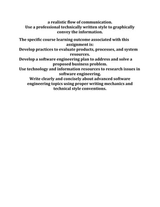 a realistic flow of communication.
Use a professional technically written style to graphically
convey the information.
The specific course learning outcome associated with this
assignment is:
Develop practices to evaluate products, processes, and system
resources.
Develop a software engineering plan to address and solve a
proposed business problem.
Use technology and information resources to research issues in
software engineering.
Write clearly and concisely about advanced software
engineering topics using proper writing mechanics and
technical style conventions.
 