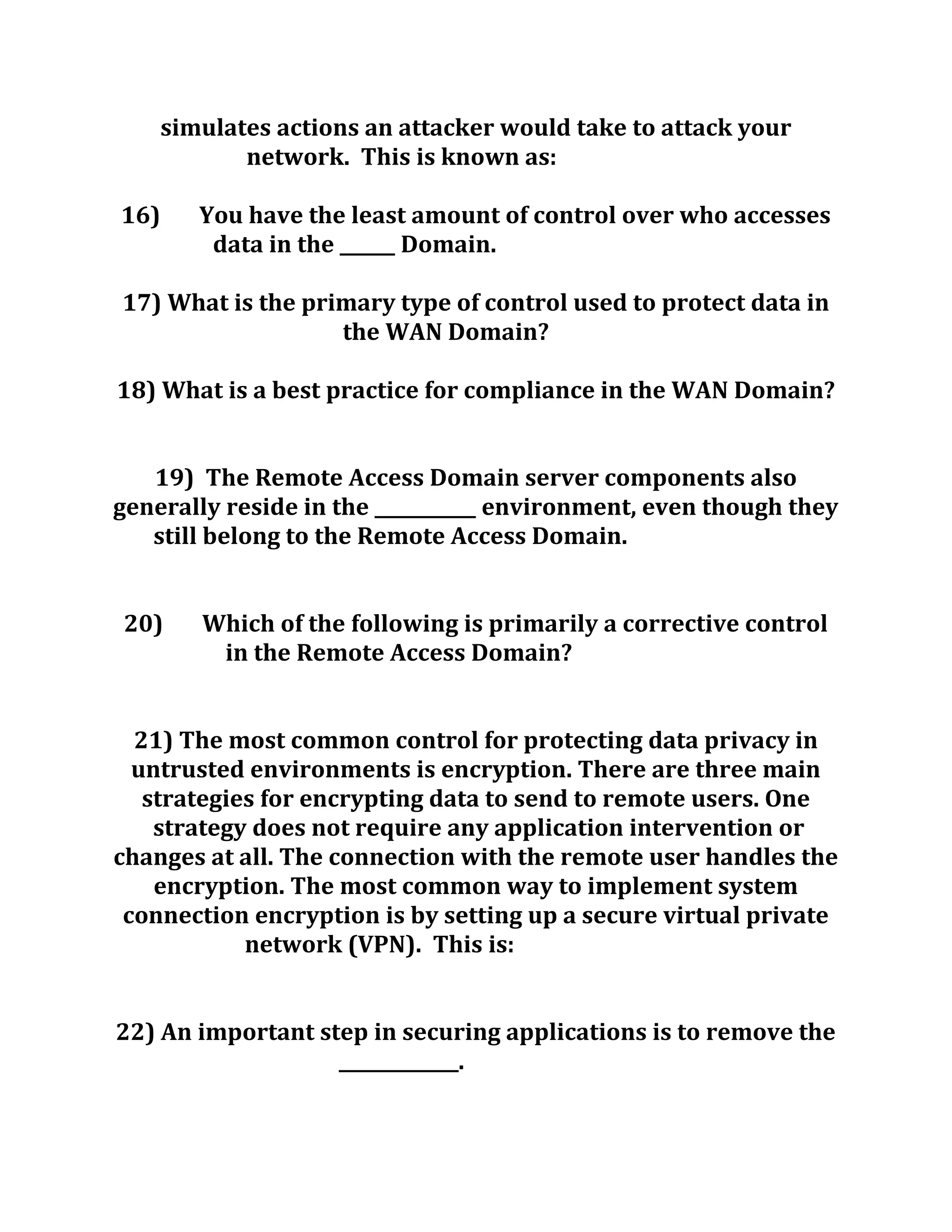 simulates actions an attacker would take to attack your
network. This is known as:
16) You have the least amount of control over who accesses
data in the ______ Domain.
17) What is the primary type of control used to protect data in
the WAN Domain?
18) What is a best practice for compliance in the WAN Domain?
19) The Remote Access Domain server components also
generally reside in the ___________ environment, even though they
still belong to the Remote Access Domain.
20) Which of the following is primarily a corrective control
in the Remote Access Domain?
21) The most common control for protecting data privacy in
untrusted environments is encryption. There are three main
strategies for encrypting data to send to remote users. One
strategy does not require any application intervention or
changes at all. The connection with the remote user handles the
encryption. The most common way to implement system
connection encryption is by setting up a secure virtual private
network (VPN). This is:
22) An important step in securing applications is to remove the
_____________.
 