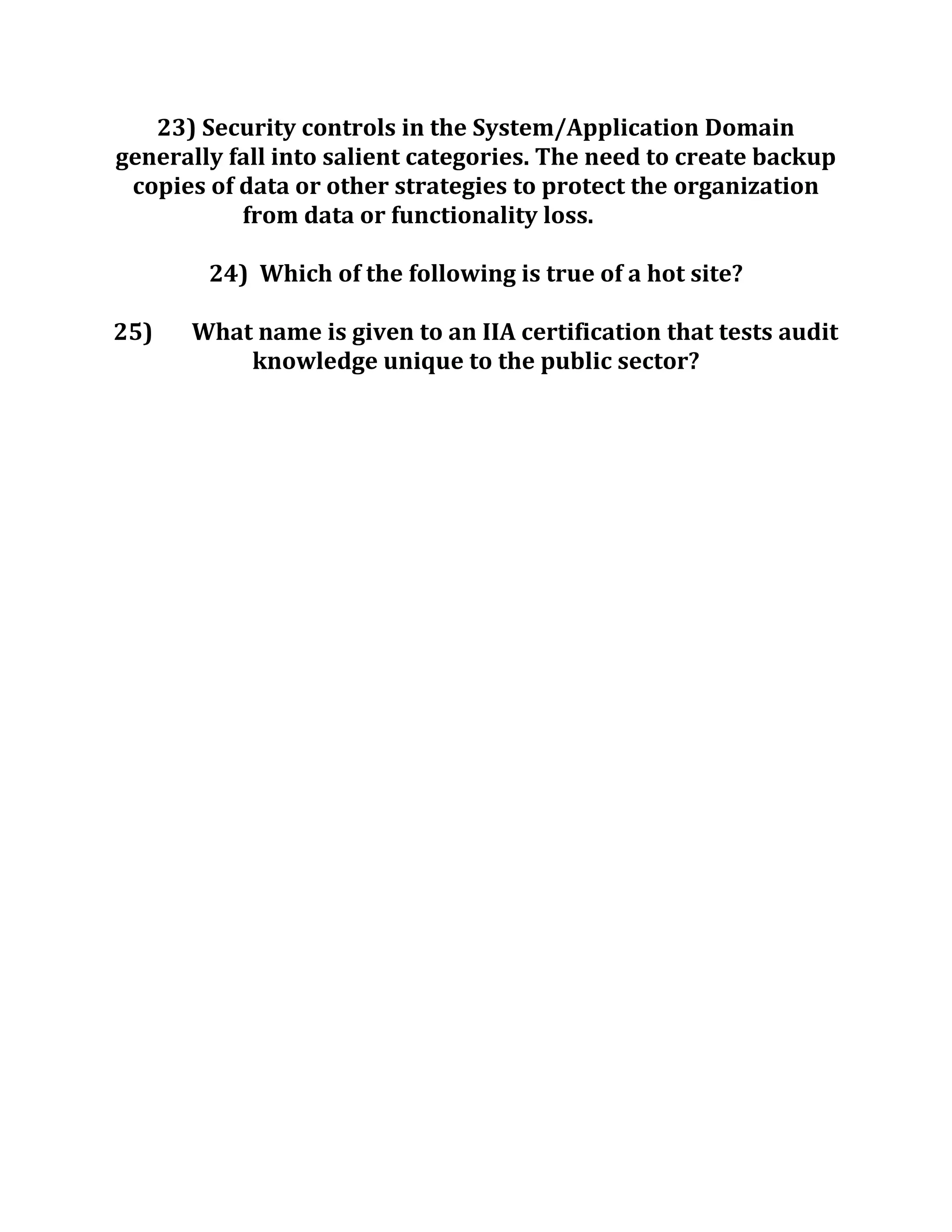 23) Security controls in the System/Application Domain
generally fall into salient categories. The need to create backup
copies of data or other strategies to protect the organization
from data or functionality loss.
24) Which of the following is true of a hot site?
25) What name is given to an IIA certification that tests audit
knowledge unique to the public sector?
 