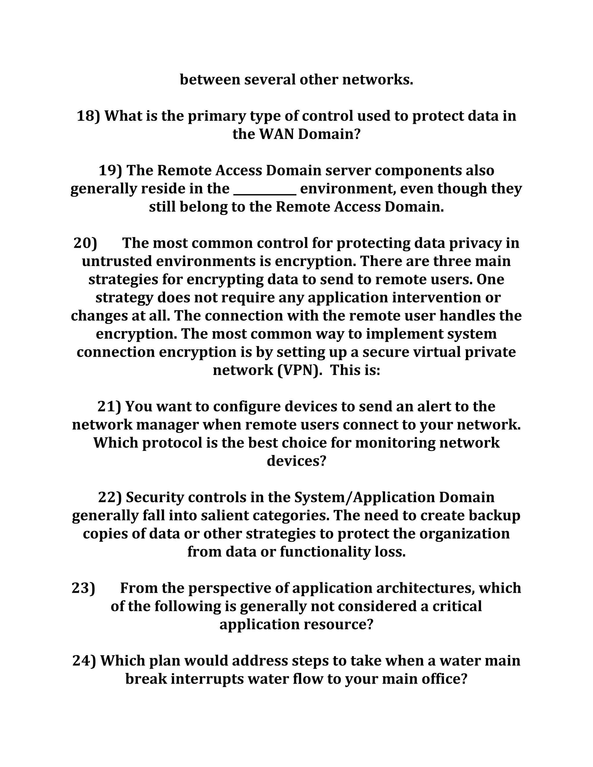between several other networks.
18) What is the primary type of control used to protect data in
the WAN Domain?
19) The Remote Access Domain server components also
generally reside in the ___________ environment, even though they
still belong to the Remote Access Domain.
20) The most common control for protecting data privacy in
untrusted environments is encryption. There are three main
strategies for encrypting data to send to remote users. One
strategy does not require any application intervention or
changes at all. The connection with the remote user handles the
encryption. The most common way to implement system
connection encryption is by setting up a secure virtual private
network (VPN). This is:
21) You want to configure devices to send an alert to the
network manager when remote users connect to your network.
Which protocol is the best choice for monitoring network
devices?
22) Security controls in the System/Application Domain
generally fall into salient categories. The need to create backup
copies of data or other strategies to protect the organization
from data or functionality loss.
23) From the perspective of application architectures, which
of the following is generally not considered a critical
application resource?
24) Which plan would address steps to take when a water main
break interrupts water flow to your main office?
 
