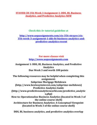 STAYER CIS 356 Week 3 Assignment 1: DDS, BI, Business
Analytics, and Predictive Analytics NEW
Check this A+ tutorial guideline at
http://www.uopassignments.com/cis-356-strayer/cis-
356-week-3-assignment-1-dds-bi-business-analytics-and-
predictive-analytics-recent
For more classes visit
http://www.uopassignments.com
Assignment 1: DDS, BI, Business Analytics, and Predictive
Analytics
Due Week 3 and worth 100 points
The following resources may be helpful when completing this
assignment:
Subprime Mortgage Meltdown
(http://www.bestwaytoinvest.com/subprime-meltdown)
Predictive Analytics Guide
(http://www.predictiveanalyticsworld.com/predictive_analytic
s.php)
How to: Operationalize Business Analytics (located in Week 3 of
the online course shell)
Architecture for Business Analytics: A Conceptual Viewpoint
(located in Week 3 of the online course shell)
DDS, BI, business analytics, and predictive analytics overlap
 