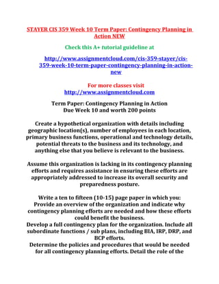 STAYER CIS 359 Week 10 Term Paper: Contingency Planning in
Action NEW
Check this A+ tutorial guideline at
http://www.assignmentcloud.com/cis-359-stayer/cis-
359-week-10-term-paper-contingency-planning-in-action-
new
For more classes visit
http://www.assignmentcloud.com
Term Paper: Contingency Planning in Action
Due Week 10 and worth 200 points
Create a hypothetical organization with details including
geographic location(s), number of employees in each location,
primary business functions, operational and technology details,
potential threats to the business and its technology, and
anything else that you believe is relevant to the business.
Assume this organization is lacking in its contingency planning
efforts and requires assistance in ensuring these efforts are
appropriately addressed to increase its overall security and
preparedness posture.
Write a ten to fifteen (10-15) page paper in which you:
Provide an overview of the organization and indicate why
contingency planning efforts are needed and how these efforts
could benefit the business.
Develop a full contingency plan for the organization. Include all
subordinate functions / sub plans, including BIA, IRP, DRP, and
BCP efforts.
Determine the policies and procedures that would be needed
for all contingency planning efforts. Detail the role of the
 