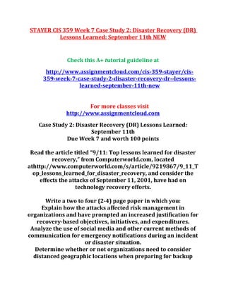 STAYER CIS 359 Week 7 Case Study 2: Disaster Recovery (DR)
Lessons Learned: September 11th NEW
Check this A+ tutorial guideline at
http://www.assignmentcloud.com/cis-359-stayer/cis-
359-week-7-case-study-2-disaster-recovery-dr--lessons-
learned-september-11th-new
For more classes visit
http://www.assignmentcloud.com
Case Study 2: Disaster Recovery (DR) Lessons Learned:
September 11th
Due Week 7 and worth 100 points
Read the article titled “9/11: Top lessons learned for disaster
recovery,” from Computerworld.com, located
athttp://www.computerworld.com/s/article/9219867/9_11_T
op_lessons_learned_for_disaster_recovery, and consider the
effects the attacks of September 11, 2001, have had on
technology recovery efforts.
Write a two to four (2-4) page paper in which you:
Explain how the attacks affected risk management in
organizations and have prompted an increased justification for
recovery-based objectives, initiatives, and expenditures.
Analyze the use of social media and other current methods of
communication for emergency notifications during an incident
or disaster situation.
Determine whether or not organizations need to consider
distanced geographic locations when preparing for backup
 