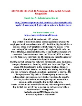 STAYER CIS 413 Week 10 Assignment 2: Big Switch Network
Design NEW
Check this A+ tutorial guideline at
http://www.assignmentclick.com/cis-413-stayer/cis-413-
week-10-assignment-2-big-switch-network-design-latest
For more classes visit
http://www.assignmentclick.com
Due Week 10 and worth 175 points
Big Switch is a medium-sized sales organization with 100
employees with annual revenue of $10 million. Big Switch has a
central office of 30 employees that supports a sales force
consisting of 70 employees across 10 regional offices in the
United States. Approximately 20% of the Big Switch sales are
transacted from customers over the Web and 80% are from
face-to-face sales interactions. The company expects a greater
Web presence in the near future.
The Big Switch enterprise network consists of a core backbone,
campus, data center, Branch / WAN, and Internet Edge. The
seven (7) departments in the company include Finance,
Operations, Human Resources, Sales, Marketing, Technology,
and the corporate office. Computing equipment is provided to
all employees of Big Switch. The company also uses 20
independent sales contractors that are assigned a specific
territory and use their own computing and home office
equipment to access the Big Switch network.
Due to recent major security breaches in its campus network,
Big Switch has hired you to design an infrastructure that:
Implements VLAN segments.
Protects against MAC layer attacks.
Protects against VLAN attacks.
 