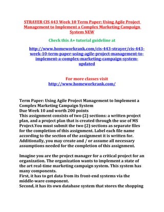 STRAYER CIS 443 Week 10 Term Paper: Using Agile Project
Management to Implement a Complex Marketing Campaign
System NEW
Check this A+ tutorial guideline at
http://www.homeworkrank.com/cis-443-strayer/cis-443-
week-10-term-paper-using-agile-project-management-to-
implement-a-complex-marketing-campaign-system-
updated
For more classes visit
http://www.homeworkrank.com/
Term Paper: Using Agile Project Management to Implement a
Complex Marketing Campaign System
Due Week 10 and worth 200 points
This assignment consists of two (2) sections: a written project
plan, and a project plan that is created through the use of MS
Project.You must submit the two (2) sections as separate files
for the completion of this assignment. Label each file name
according to the section of the assignment it is written for.
Additionally, you may create and / or assume all necessary
assumptions needed for the completion of this assignment.
Imagine you are the project manager for a critical project for an
organization. The organization wants to implement a state of
the art real-time marketing campaign system. This system has
many components.
First, it has to get data from its front-end systems via the
middle-ware component.
Second, it has its own database system that stores the shopping
 