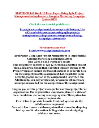STAYER CIS 443 Week 10 Term Paper: Using Agile Project
Management to Implement a Complex Marketing Campaign
System NEW
Check this A+ tutorial guideline at
http://www.assignmentcloud.com/cis-443-stayer/cis-
443-week-10-term-paper-using-agile-project-
management-to-implement-a-complex-marketing-
campaign-system-new
For more classes visit
http://www.assignmentcloud.com
Term Paper: Using Agile Project Management to Implement a
Complex Marketing Campaign System
Due Week 10 and worth 200 points
This assignment consists of two (2) sections: a written project
plan, and a project plan that is created through the use of MS
Project.You must submit the two (2) sections as separate files
for the completion of this assignment. Label each file name
according to the section of the assignment it is written for.
Additionally, you may create and / or assume all necessary
assumptions needed for the completion of this assignment.
Imagine you are the project manager for a critical project for an
organization. The organization wants to implement a state of
the art real-time marketing campaign system. This system has
many components.
First, it has to get data from its front-end systems via the
middle-ware component.
Second, it has its own database system that stores the shopping
history, credit information, billing address and shipping
address, and so on.
 