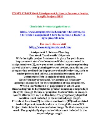 STAYER CIS 443 Week 8 Assignment 4: How to Become a Leader
in Agile Projects NEW
Check this A+ tutorial guideline at
http://www.assignmentcloud.com/cis-443-stayer/cis-
443-week-8-assignment-4-how-to-become-a-leader-in-
agile-projects-new
For more classes visit
http://www.assignmentcloud.com
Assignment 3: Release Planning
Due Week 7 and worth 100 points
With the Agile project framework in place for your home
improvement store’s e-Commerce Website you started in
assignment two (2), now you must consider long-term planning
as well as short-term planning for your project. In addition, the
company has realized the importance of mobile devices, such as
smart-phones and tablets, and decided to extend the e-
Commerce effort to include mobile devices.
Note: You may create and / or assume all necessary
assumptions needed for the completion of this assignment.
Write a four to five (4-5) page paper in which you:
Draw a diagram to highlight the product road map and product
life cycle through the use of graphical tools in Visio, or an open
source alternative such as Dia. Note: The graphically depicted
solution is not included in the required page length.
Provide at least two (2) iterations and twelve (12) tasks related
to development on mobile devices through the use of MS
Project. Note: Submit a screenshot or image file that shows your
work. The graphically depicted solution is not included in the
required page length.
 
