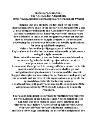 process.org/team.html)
The Agile Leader: Adaptability
(http://www.mindtools.com/pages/article/newLDR_49.htm)
Imagine that you are now the test lead for the home
improvement store chain in the scenario for Assignments 2 and
3. Your company still needs an e-Commerce Website for your
customers and prospects; however, your team members are
now offshored in India. In this assignment, you must explore
how to become a leader in Agile projects in the context of
developing the e-Commerce Website and mobile applications
for your specialized company.
Write a four to five (4-5) page paper in which you:
Explain how to handle the documentation needs in this project
using the Agile concepts.
Determine the necessary success factors one would need to
become an Agile leader in this project which contains a
complex scope and extended timeline.
Recommend the approach to manage offshore resources in this
project, and determine the associated challenges and
mitigation strategies to ensure the success of the project.
Suggest strategies on measuring the performance and quality of
the products and services of this organization and provide the
approach to accelerate the testing process.
Use at least three (3) quality resources in this assignment.Note:
Wikipedia and similar Websites do not qualify as quality
resources.
Your assignment must follow these formatting requirements:
Be typed, double spaced, using Times New Roman font (size
12), with one-inch margins on all sides; citations and
references must follow APA or school-specific format. Check
with your professor for any additional instructions.
Include a cover page containing the title of the assignment, the
 