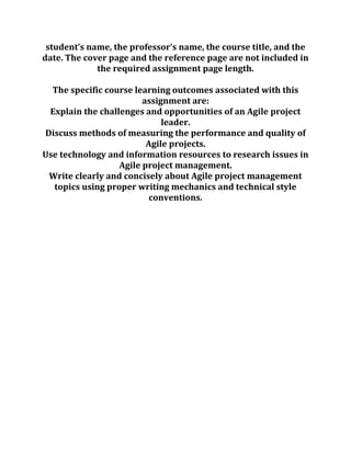 student’s name, the professor’s name, the course title, and the
date. The cover page and the reference page are not included in
the required assignment page length.
The specific course learning outcomes associated with this
assignment are:
Explain the challenges and opportunities of an Agile project
leader.
Discuss methods of measuring the performance and quality of
Agile projects.
Use technology and information resources to research issues in
Agile project management.
Write clearly and concisely about Agile project management
topics using proper writing mechanics and technical style
conventions.
 