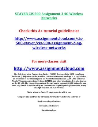 STAYER CIS 500 Assignment 2 4G Wireless
Networks
Check this A+ tutorial guideline at
http://www.assignmentcloud.com/cis-
500-stayer/cis-500-assignment-2-4g-
wireless-networks
For more classes visit
http://www.assignmentcloud.com
The 3rd Generation Partnership Project (3GPP) developed the 3GPP LongTerm
Evolution (LTE) standard for wireless communications technology. It is regarded as
an evolution of the Global System for Mobile Communication (GSM), the Universal
Mobile Telecommunications Systems (UMTS), and other standards. It is also known
as the 4G LTE. The competition among the carriers to support 4G LTE networks has
been very fierce as evidenced by TV commercials targeting smartphone users. Many
smartphones run on 3G networks.
Write a four to five (45) page paper in which you
Compare and contrast 3G wireless networks to 4G networks in terms of
Services and applications
Network architecture
Data throughput
 