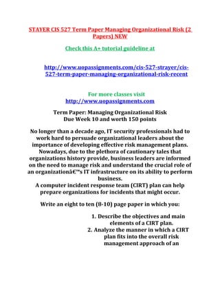 STAYER CIS 527 Term Paper Managing Organizational Risk (2
Papers) NEW
Check this A+ tutorial guideline at
http://www.uopassignments.com/cis-527-strayer/cis-
527-term-paper-managing-organizational-risk-recent
For more classes visit
http://www.uopassignments.com
Term Paper: Managing Organizational Risk
Due Week 10 and worth 150 points
No longer than a decade ago, IT security professionals had to
work hard to persuade organizational leaders about the
importance of developing effective risk management plans.
Nowadays, due to the plethora of cautionary tales that
organizations history provide, business leaders are informed
on the need to manage risk and understand the crucial role of
an organizationâ€™s IT infrastructure on its ability to perform
business.
A computer incident response team (CIRT) plan can help
prepare organizations for incidents that might occur.
Write an eight to ten (8-10) page paper in which you:
1. Describe the objectives and main
elements of a CIRT plan.
2. Analyze the manner in which a CIRT
plan fits into the overall risk
management approach of an
 