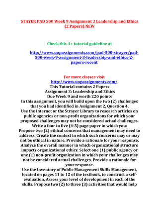 STAYER PAD 500 Week 9 Assignment 3 Leadership and Ethics
(2 Papers) NEW
Check this A+ tutorial guideline at
http://www.uopassignments.com/pad-500-strayer/pad-
500-week-9-assignment-3-leadership-and-ethics-2-
papers-recent
For more classes visit
http://www.uopassignments.com/
This Tutorial contains 2 Papers
Assignment 3: Leadership and Ethics
Due Week 9 and worth 220 points
In this assignment, you will build upon the two (2) challenges
that you had identified in Assignment 2, Question 4.
Use the Internet or the Strayer Library to research articles on
public agencies or non-profit organizations for which your
proposed challenges may not be considered actual challenges.
Write a four to five (4-5) page paper in which you:
Propose two (2) ethical concerns that management may need to
address. Create the context in which such concerns may or may
not be ethical in nature. Provide a rationale for your response.
Analyze the overall manner in which organizational structure
impacts organizational ethics. Select one (1) public agency or
one (1) non-profit organization in which your challenges may
not be considered actual challenges. Provide a rationale for
your response.
Use the Inventory of Public Management Skills Management,
located on pages 11 to 12 of the textbook, to construct a self-
evaluation. Assess your level of development in each of the
skills. Propose two (2) to three (3) activities that would help
 