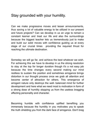 Stay grounded with your humility.
Can we make progressive moves and lesser announcements,
thus saving a lot of valuable energy to be utilized in our present
and future projects? Can we develop in us an urge to remain a
constant learner and treat our life and also the surroundings
because the biggest teacher lets us tremendously just to make
and build our solid moves with confidence guiding us at every
stage of our crucial times providing the required thrust for
reaching the ultimate destination.
Someday we will go far, and achieve the best whatever we wish.
For achieving this we have to develop in us the strong resolution
to stay at the top for longer duration though it's a not easy job
because the time changes every second making our mind
restless to sustain the position and sometimes arrogance brings
distortion in our thought process once we grab all attention and
become center of attraction for others. This emergence of
arrogant nature only destroys the well- balanced mind for further
development and here what we need most is motivation in form of
a strong dose of humility stopping us from the useless bragging
affecting personality and character.
Becoming humble with confidence uplifted benefiting you
immensely because the humility in you motivates you to speak
the truth shielding you from the dark face of arrogance. Don't brag
 
