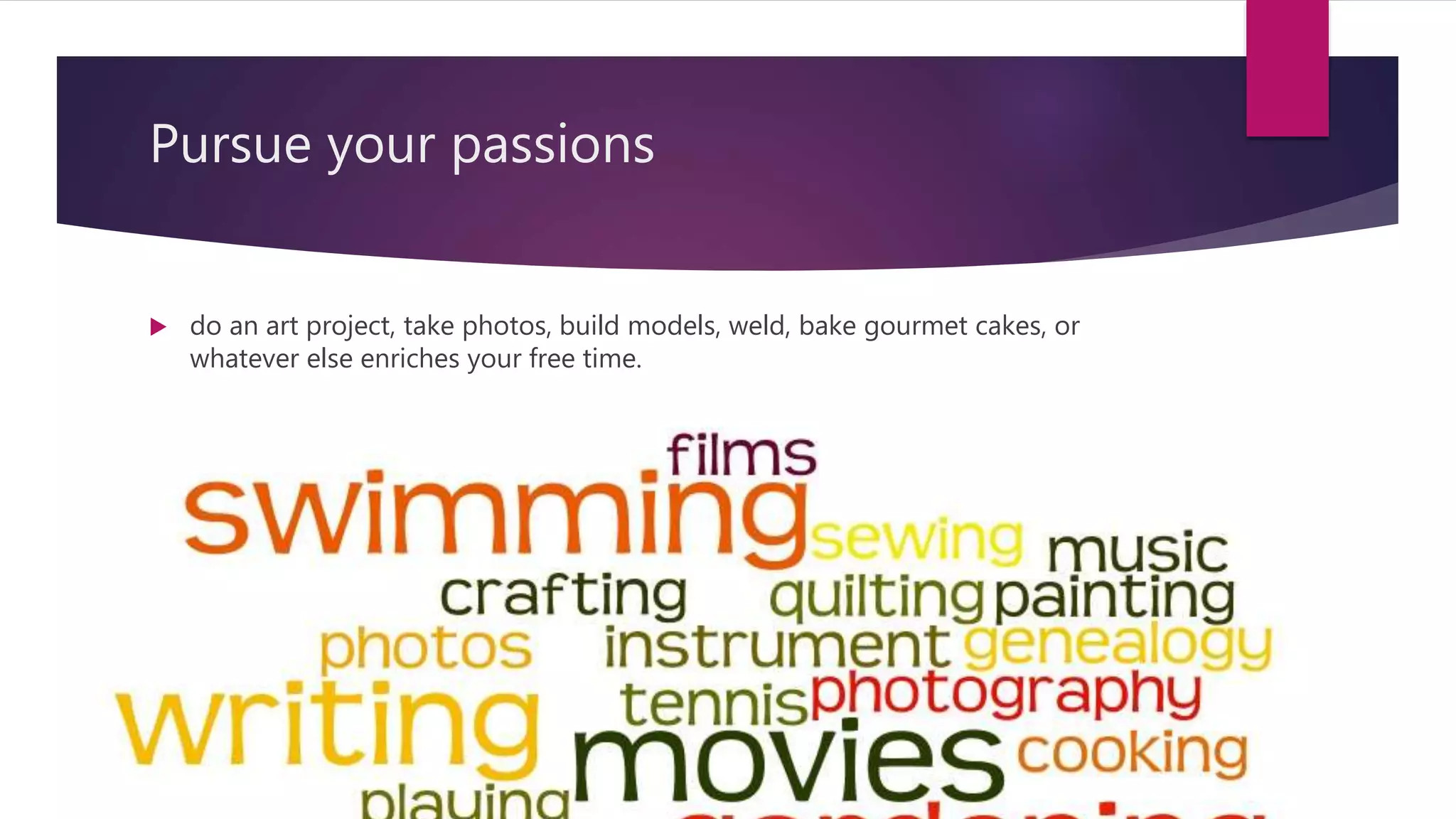 Pursue your passions
do an art project, take photos, build models, weld, bake gourmet cakes, or
whatever else enriches your free time.