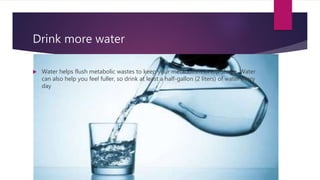 Drink more water
 Water helps flush metabolic wastes to keep your metabolism in top shape. Water
can also help you feel fuller, so drink at least a half-gallon (2 liters) of water every
day
 