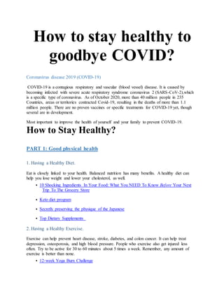 How to stay healthy to
goodbye COVID?
Coronavirus disease 2019 (COVID-19)
COVID-19 is a contagious respiratory and vascular (blood vessel) disease. It is caused by
becoming infected with severe acute respiratory syndrome coronavirus 2 (SARS-CoV-2),which
is a specific type of coronavirus. As of October 2020, more than 40 million people in 235
Countries, areas or territories contracted Covid-19, resulting in the deaths of more than 1.1
million people. There are no proven vaccines or specific treatments for COVID-19 yet, though
several are in development.
Most important to improve the health of yourself and your family to prevent COVID-19.
How to Stay Healthy?
PART 1: Good physical health
1. Having a Healthy Diet.
Eat is closely linked to your health. Balanced nutrition has many benefits. A healthy diet can
help you lose weight and lower your cholesterol, as well.
 10 Shocking Ingredients In Your Food: What You NEED To Know Before Your Next
Trip To The Grocery Store
 Keto diet program
 Secretly preserving the physique of the Japanese
 Top Dietary Supplements
2. Having a Healthy Exercise.
Exercise can help prevent heart disease, stroke, diabetes, and colon cancer. It can help treat
depression, osteoporosis, and high blood pressure. People who exercise also get injured less
often. Try to be active for 30 to 60 minutes about 5 times a week. Remember, any amount of
exercise is better than none.
 12-week Yoga Burn Challenge
 
