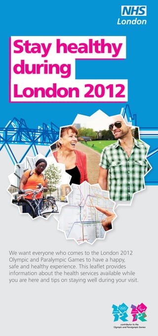 Stay healthy
 during
 London 2012




We want everyone who comes to the London 2012
Olympic and Paralympic Games to have a happy,
safe and healthy experience. This leaflet provides
information about the health services available while
you are here and tips on staying well during your visit.
 