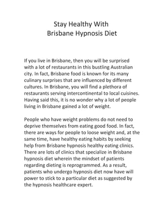 Stay Healthy With
          Brisbane Hypnosis Diet


If you live in Brisbane, then you will be surprised
with a lot of restaurants in this bustling Australian
city. In fact, Brisbane food is known for its many
culinary surprises that are influenced by different
cultures. In Brisbane, you will find a plethora of
restaurants serving intercontinental to local cuisines.
Having said this, it is no wonder why a lot of people
living in Brisbane gained a lot of weight.

People who have weight problems do not need to
deprive themselves from eating good food. In fact,
there are ways for people to loose weight and, at the
same time, have healthy eating habits by seeking
help from Brisbane hypnosis healthy eating clinics.
There are lots of clinics that specialize in Brisbane
hypnosis diet wherein the mindset of patients
regarding dieting is reprogrammed. As a result,
patients who undergo hypnosis diet now have will
power to stick to a particular diet as suggested by
the hypnosis healthcare expert.
 