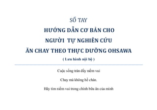 SỔ TAY
HƯỚNG DẪN CƠ BẢN CHO
NGƯỜI TỰ NGHIÊN CỨU
ĂN CHAY THEO THỰC DƯỠNG OHSAWA
( Lưu hành nội bộ )
Cuộc sống tràn đầy niềm vui
Chay mà không hề chán.
Hãy tìm niềm vui trong chính bữa ăn của mình
 