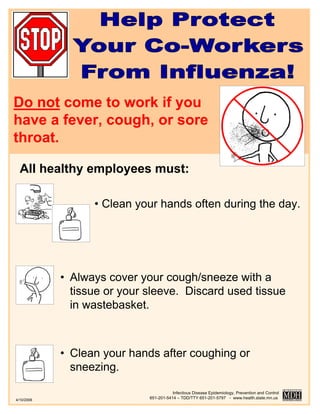 Do not come to work if you
have a fever, cough, or sore
throat.

  All healthy employees must:

                  • Clean your hands often during the day.




            • Always cover your cough/sneeze with a
              tissue or your sleeve. Discard used tissue
              in wastebasket.



            • Clean your hands after coughing or
              sneezing.

                                        Infectious Disease Epidemiology, Prevention and Control
4/10/2006
                             651-201-5414 – TDD/TTY 651-201-5797 - www.health.state.mn.us
 