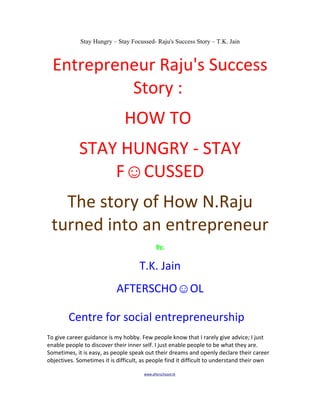 Stay Hungry – Stay Focussed- Raju's Success Story – T.K. Jain



  Entrepreneur Raju's Success
           Story :
                               HOW TO
             STAY HUNGRY - STAY
                 F☺CUSSED
   The story of How N.Raju
 turned into an entrepreneur
                                              By:


                                     T.K. Jain
                            AFTERSCHO☺OL

        Centre for social entrepreneurship
To give career guidance is my hobby. Few people know that I rarely give advice; I just
enable people to discover their inner self. I just enable people to be what they are.
Sometimes, it is easy, as people speak out their dreams and openly declare their career
objectives. Sometimes it is difficult, as people find it difficult to understand their own

                                       www.afterschoool.tk
 