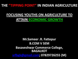 THE “TIPPING POINT” IN INDIAN AGRICULTURE
FOCUSING YOUTHS ON AGRICULTURE TO
ATTAIN ECONOMIC GROWTH
Mr.Sameer .R. Fattepur
B.COM V SEM
Basaveshwar Commerce College,
BAGALKOT
srfbgk@gmail.com; 07829726255 (M)
 