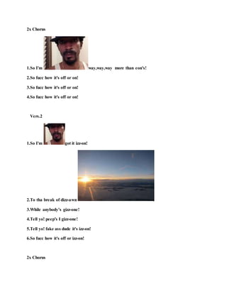 2x Chorus
1.So I'm way,way,way more than eon's!
2.So fucc how it's off or on!
3.So fucc how it's off or on!
4.So fucc how it's off or on!
Vers.2
1.So I'm got it izz-on!
2.To tha break of dizz-awn !
3.While anybody’s gizz-one!
4.Tell yo! peep's I gizz-one!
5.Tell yo! fake ass dude it's izz-on!
6.So fucc how it's off or izz-on!
2x Chorus
 