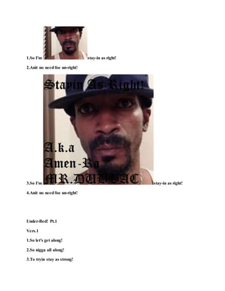 1.So I'm stay-in as right!
2.Anit no need foe un-right!
3.So I'm stay-in as right!
4.Anit no need foe un-right!
Under-Bed! Pt.1
Vers.1
1.So let's get along!
2.So nigga all along!
3.To tryin stay as strong!
 