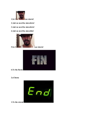 1.So I can wizz-in!
2.Anit no need foe nizz-oth-in!
3.Anit no need foe nizz-oth-in!
4.Anit no need foe nizz-othin!
5.So I can wizz-in!
6.To tha fizz-in !
2x:Chorus
1.To tha eizz-nd !
 