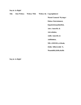 Stay-in As Right!
Title Date Written Written With Written By Copyrightdated
Murad Camarad Wysinger
Dubsac Entertainment,
Kujo,Kristianj,Khalifah,
Aztex Amen-Ra &
Aztexahmian,
Aalifa Amen-Ra &
Aalifahmian,
MR. AMOURA,A-Bomb,
Zodiac Killa,Gemini X,
Muzadalifa,Zalifa,Kalifa
Stay-in As Right!
 