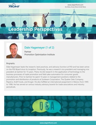 www.stayinfront.com
Esat Angun
Director Sales Operations
Octapharma, USA
Biography
Dale Hagemeyer (1 of 2)
Partner
Promotion Optimization Institute
www.stayinfront.com
Do More, Know More & Sell More
Biography
Dale Hagemeyer leads the research, best practices, and advisory function at POI and has been active
on the POI Board since its inception. Previously, he was a research vice president and managing vice
president at Gartner for 15 years. There, he did research in the application of technology to the
business processes of trade promotion and field sales automation for consumer goods
manufacturers. Prior to Gartner he spent 14 years in management positions related to the
promotion and distribution of products at Sunbeam Corporation, The Quaker Oats Company,
PepsiCo, Kraft Foods, and Kroger. He also fulfilled an international assignment in Mexico from 1995
to 1996. He has served on various industry advisory boards for trade associations and industry
periodicals.
 