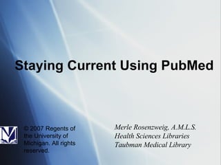 Staying Current Using PubMed Merle Rosenzweig, A.M.L.S. Health Sciences Libraries Taubman Medical Library © 2007 Regents of the University of Michigan. All rights reserved. 