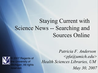Staying Current with Science News -- Searching and Sources Online Patricia F. Anderson  <pfa@umich.edu> Health Sciences Libraries, UM  May 30, 2007 © 2007 Regents of the University of Michigan. All rights reserved. 