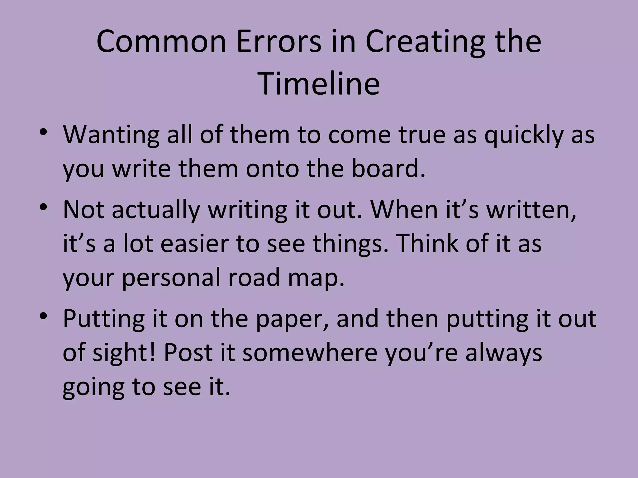 Common Errors in Creating the Timeline Wanting all of them to come true as quickly as you write them onto the board. Not actually writing it out. When it’s written, it’s a lot easier to see things. Think of it as your personal road map. Putting it on the paper, and then putting it out of sight! Post it somewhere you’re always going to see it. 