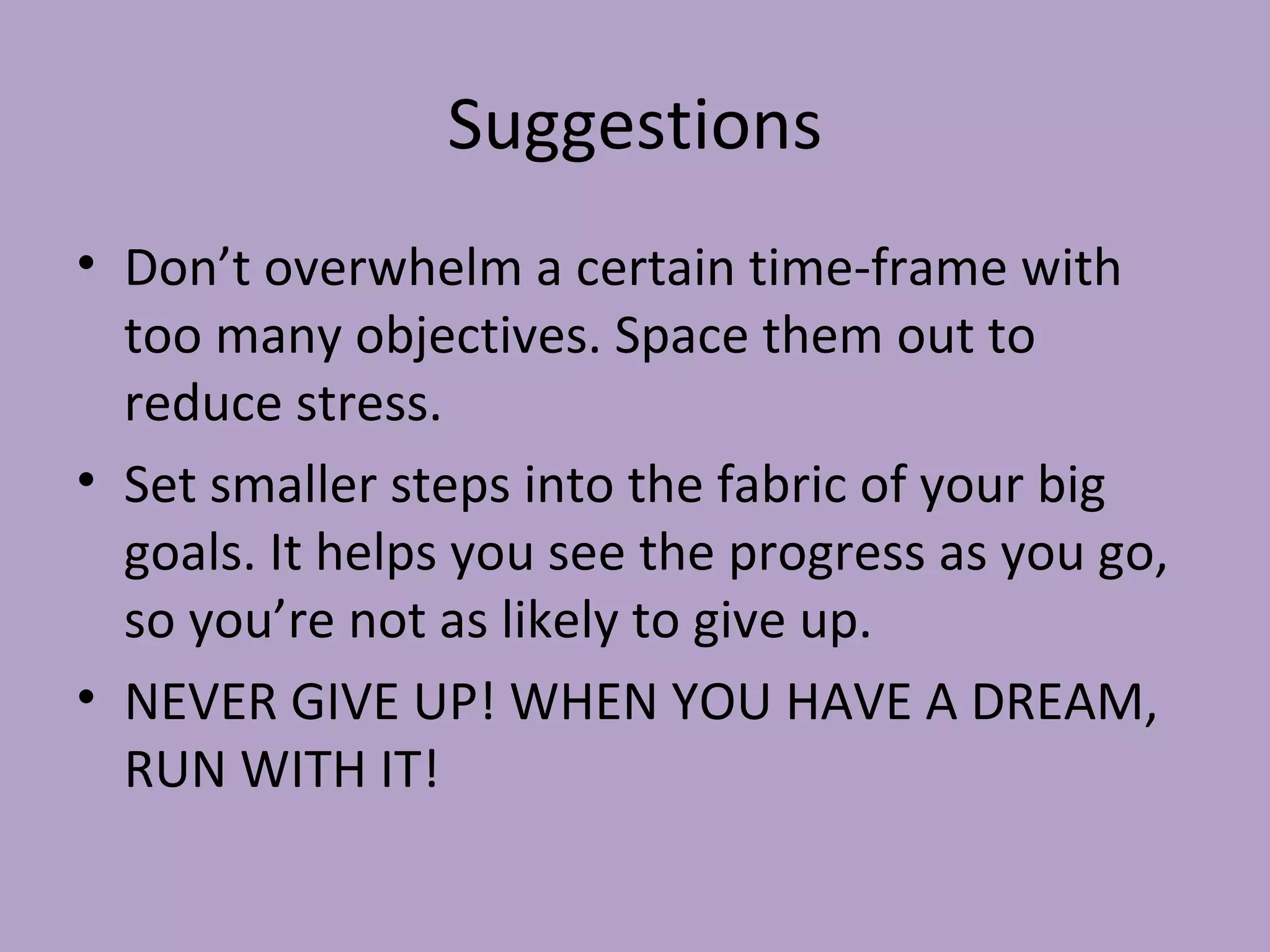 Suggestions Don’t overwhelm a certain time-frame with too many objectives. Space them out to reduce stress. Set smaller steps into the fabric of your big goals. It helps you see the progress as you go, so you’re not as likely to give up. NEVER GIVE UP! WHEN YOU HAVE A DREAM, RUN WITH IT! 